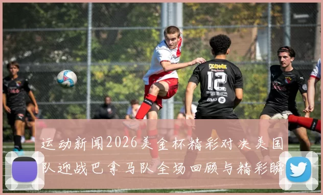 运动新闻2026美金杯精彩对决美国队迎战巴拿马队全场回顾与精彩瞬间分析