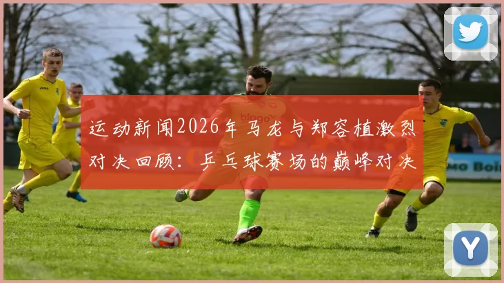 运动新闻2026年马龙与郑容植激烈对决回顾：乒乓球赛场的巅峰对决与精彩瞬间