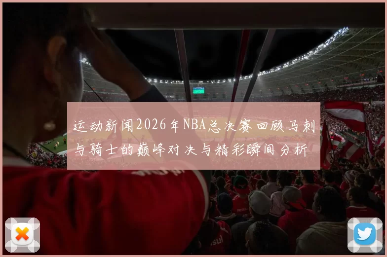 运动新闻2026年NBA总决赛回顾马刺与骑士的巅峰对决与精彩瞬间分析