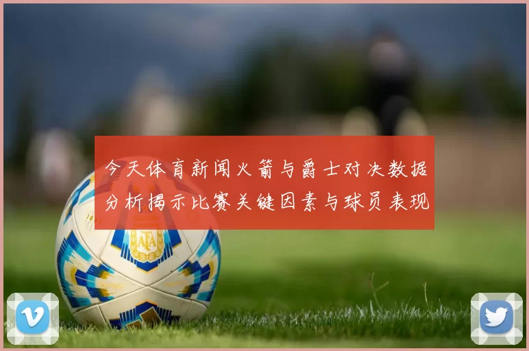 今天体育新闻火箭与爵士对决数据分析揭示比赛关键因素与球员表现