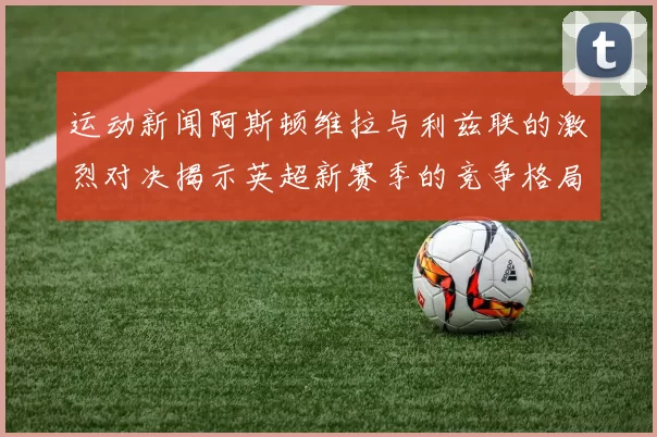 运动新闻阿斯顿维拉与利兹联的激烈对决揭示英超新赛季的竞争格局